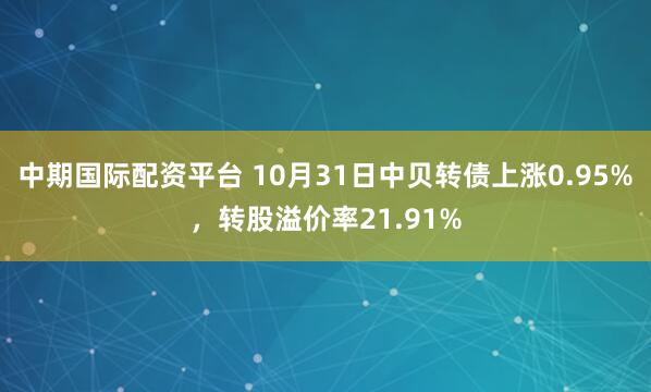 中期国际配资平台 10月31日中贝转债上涨0.95%，转股溢价率21.91%