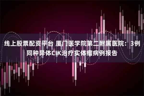 线上股票配资平台 厦门医学院第二附属医院：3例同种异体CIK治疗实体瘤病例报告