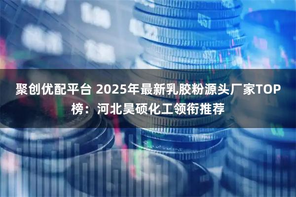 聚创优配平台 2025年最新乳胶粉源头厂家TOP榜：河北昊硕化工领衔推荐