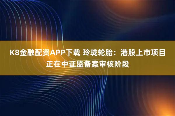 K8金融配资APP下载 玲珑轮胎：港股上市项目正在中证监备案审核阶段