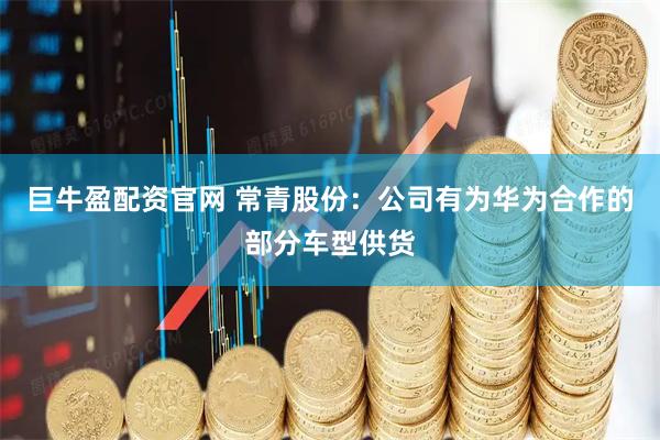巨牛盈配资官网 常青股份：公司有为华为合作的部分车型供货