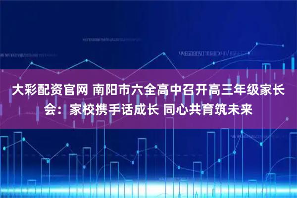 大彩配资官网 南阳市六全高中召开高三年级家长会：家校携手话成长 同心共育筑未来