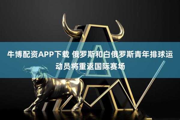 牛博配资APP下载 俄罗斯和白俄罗斯青年排球运动员将重返国际赛场