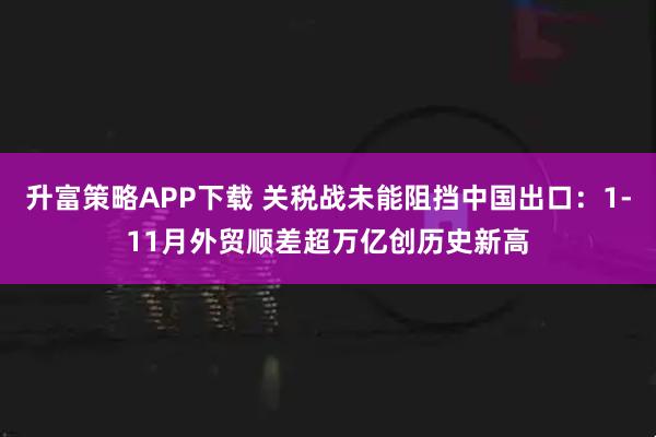 升富策略APP下载 关税战未能阻挡中国出口:1-11月外贸顺差超万亿创历史新高