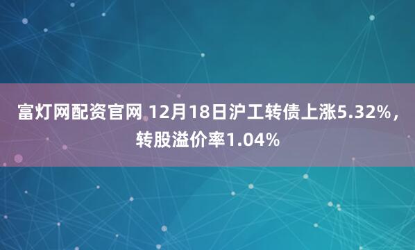 富灯网配资官网 12月18日沪工转债上涨5.32%,转股溢价率1.04%