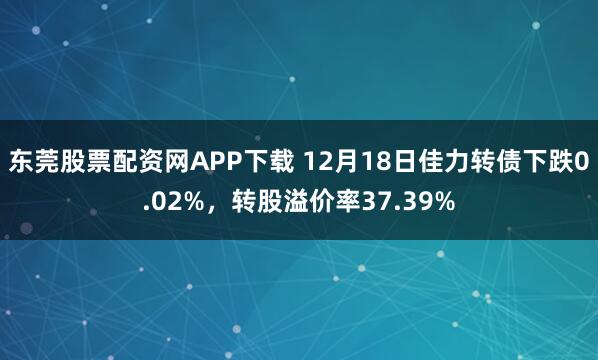 东莞股票配资网APP下载 12月18日佳力转债下跌0.02%，转股溢价率37.39%