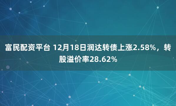 富民配资平台 12月18日润达转债上涨2.58%，转股溢价率28.62%