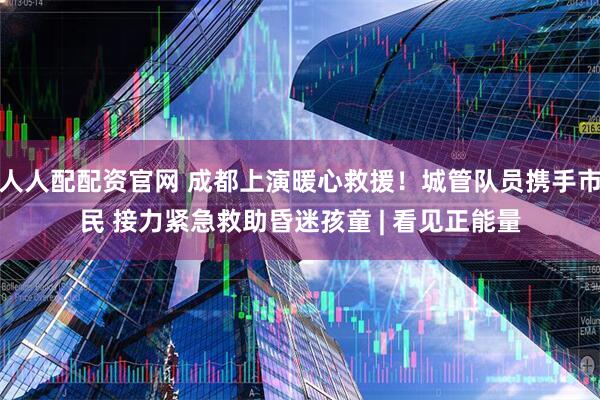 人人配配资官网 成都上演暖心救援！城管队员携手市民 接力紧急救助昏迷孩童 | 看见正能量