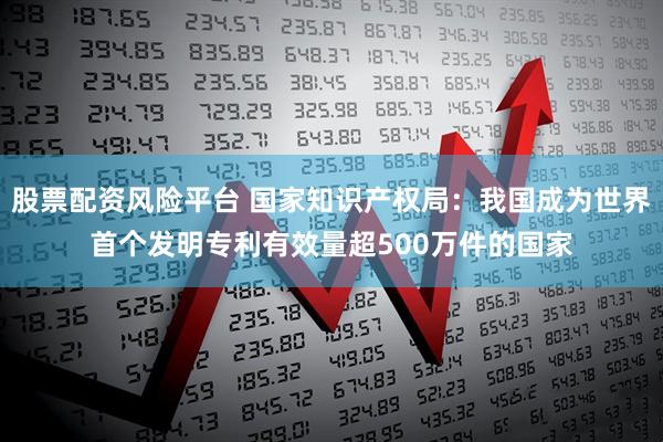 股票配资风险平台 国家知识产权局：我国成为世界首个发明专利有效量超500万件的国家