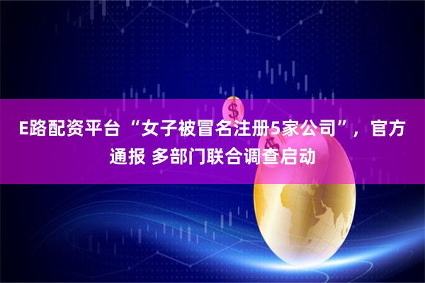 E路配资平台 “女子被冒名注册5家公司”，官方通报 多部门联合调查启动