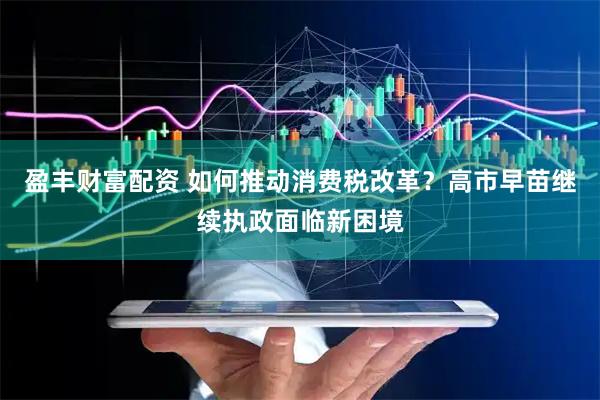 盈丰财富配资 如何推动消费税改革？高市早苗继续执政面临新困境