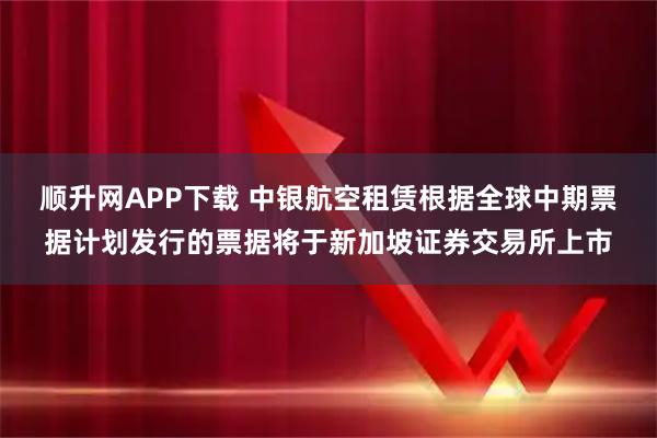 顺升网APP下载 中银航空租赁根据全球中期票据计划发行的票据将于新加坡证券交易所上市