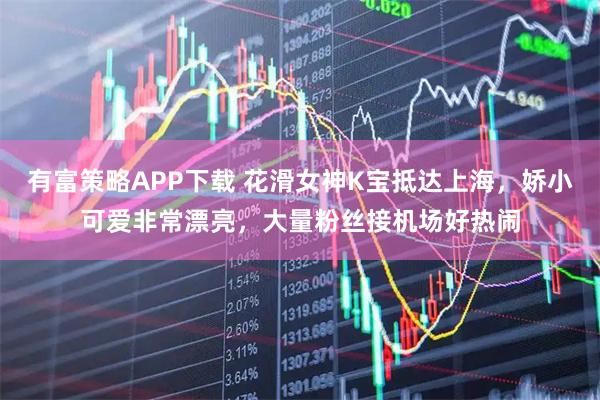 有富策略APP下载 花滑女神K宝抵达上海，娇小可爱非常漂亮，大量粉丝接机场好热闹