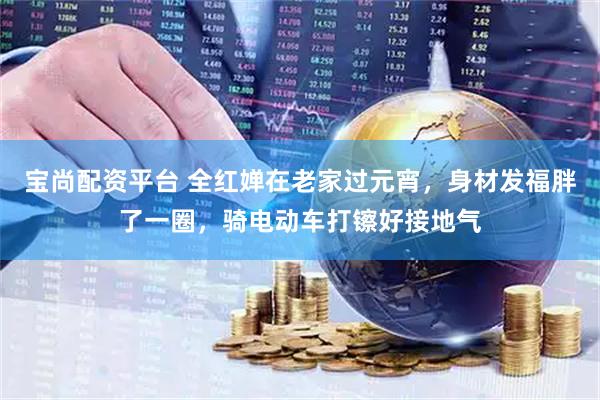 宝尚配资平台 全红婵在老家过元宵，身材发福胖了一圈，骑电动车打镲好接地气