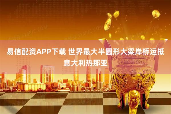 易信配资APP下载 世界最大半圆形大梁岸桥运抵意大利热那亚