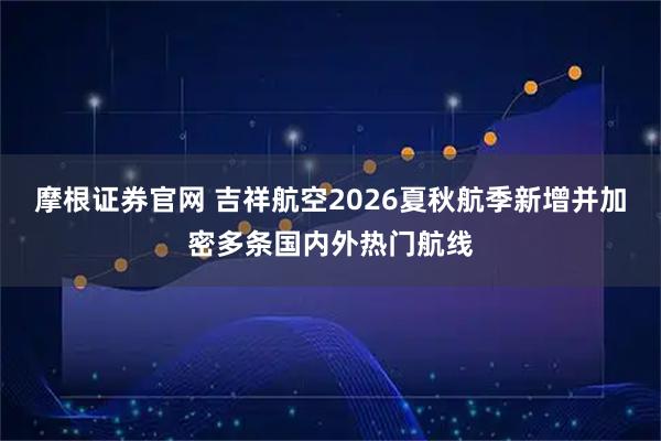 摩根证券官网 吉祥航空2026夏秋航季新增并加密多条国内外热门航线