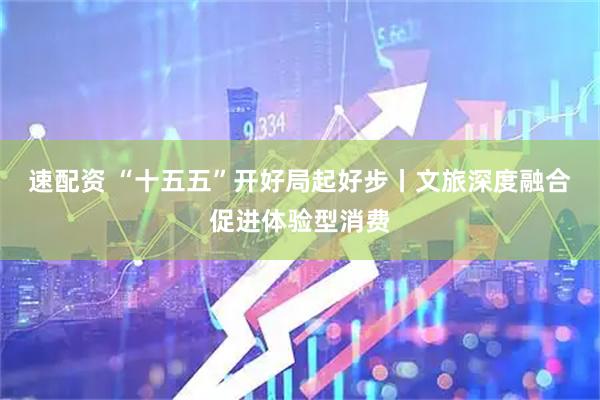 速配资 “十五五”开好局起好步丨文旅深度融合促进体验型消费