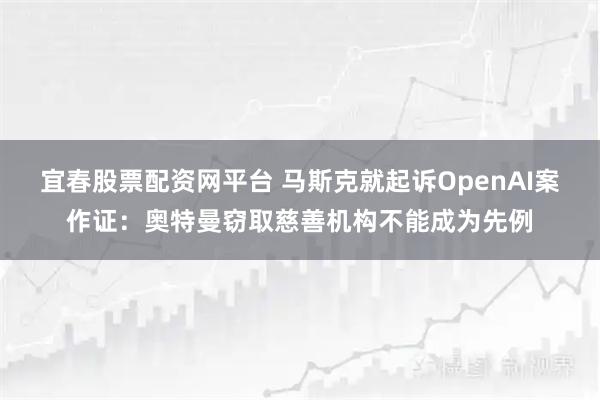 宜春股票配资网平台 马斯克就起诉OpenAI案作证：奥特曼窃取慈善机构不能成为先例