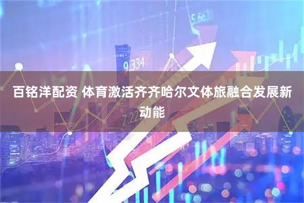 百铭洋配资 体育激活齐齐哈尔文体旅融合发展新动能