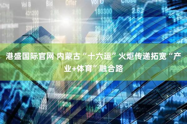 港盛国际官网 内蒙古“十六运”火炬传递拓宽“产业+体育”融合路