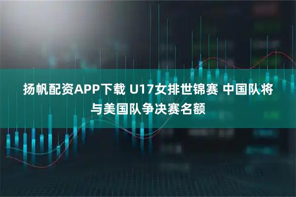 扬帆配资APP下载 U17女排世锦赛 中国队将与美国队争决赛名额