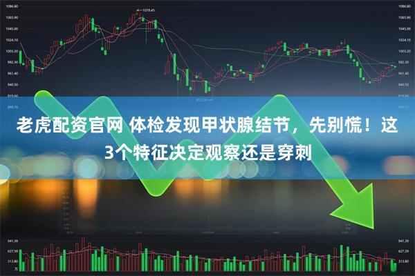 老虎配资官网 体检发现甲状腺结节，先别慌！这3个特征决定观察还是穿刺