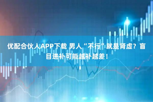 优配合伙人APP下载 男人“不行”就是肾虚?盲目进补可能越补越差!