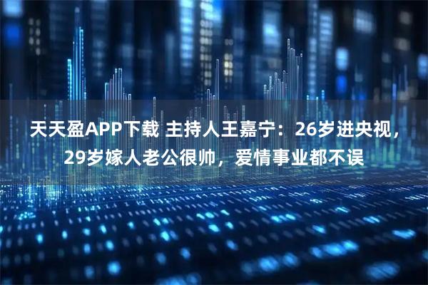 天天盈APP下载 主持人王嘉宁：26岁进央视，29岁嫁人老公很帅，爱情事业都不误