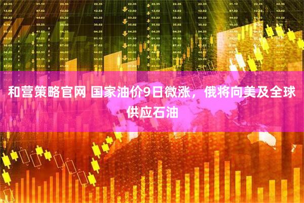 和营策略官网 国家油价9日微涨，俄将向美及全球供应石油
