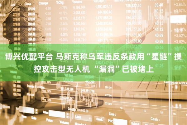 博兴优配平台 马斯克称乌军违反条款用“星链”操控攻击型无人机 “漏洞”已被堵上